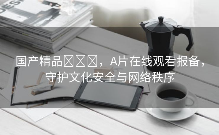 国产精品✨✨✨，A片在线观看报备，守护文化安全与网络秩序