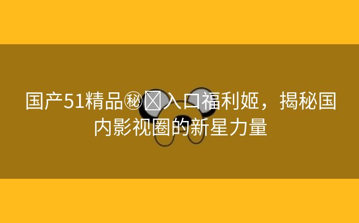 国产51精品㊙️入口福利姬，揭秘国内影视圈的新星力量