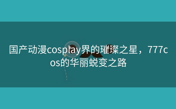 国产动漫cosplay界的璀璨之星，777cos的华丽蜕变之路